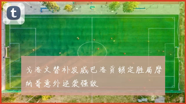 戈洛文替补发威巴洛贡锁定胜局摩纳哥意外逆袭强敌