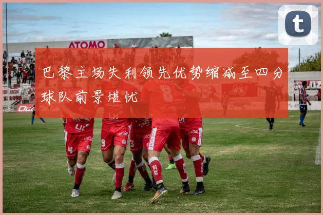 巴黎主场失利领先优势缩减至四分球队前景堪忧