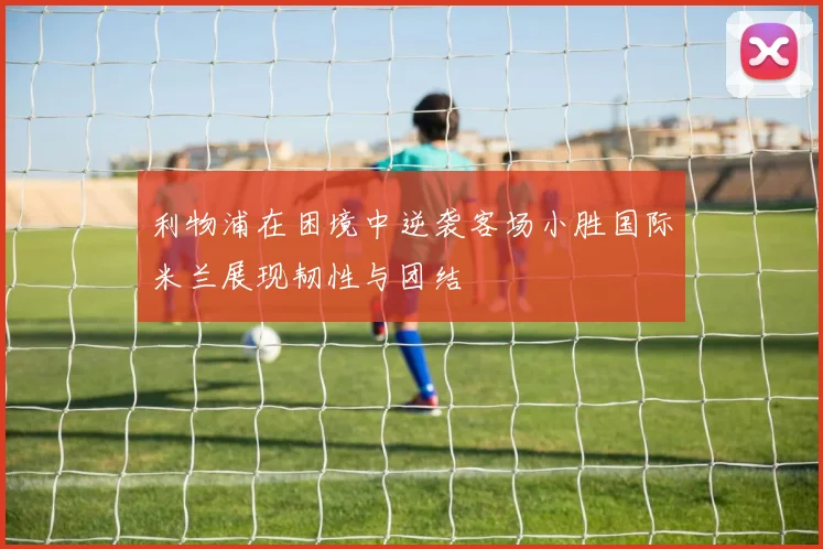 利物浦在困境中逆袭客场小胜国际米兰展现韧性与团结