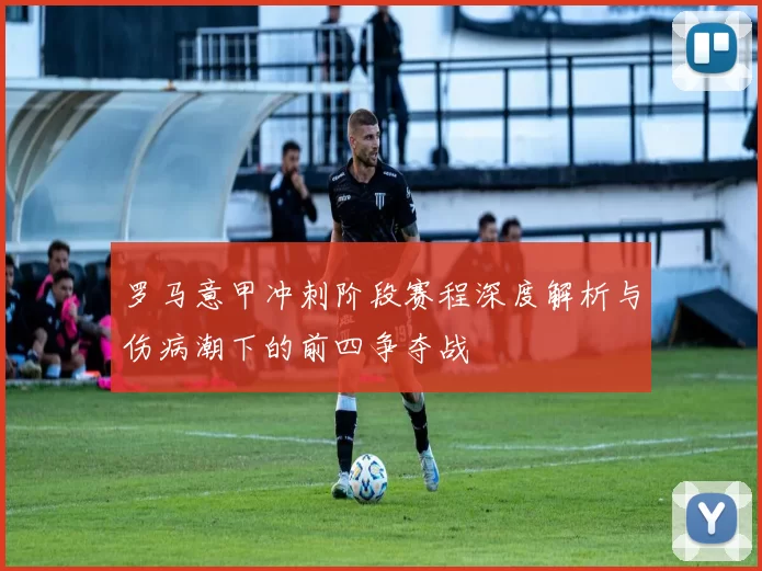 罗马意甲冲刺阶段赛程深度解析与伤病潮下的前四争夺战