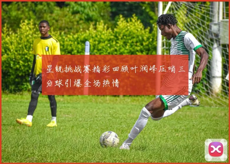 星锐挑战赛精彩回顾叶润峰压哨三分球引爆全场热情