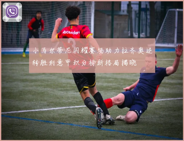 小马尔蒂尼闪耀赛场助力拉齐奥逆转胜利意甲积分榜新格局揭晓